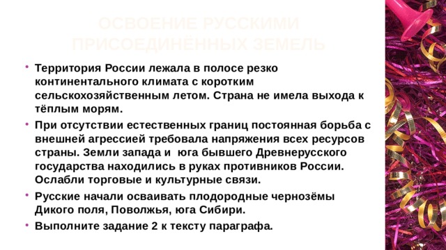 Освоение русскими присоединённых земель Территория России лежала в полосе резко континентального климата с коротким сельскохозяйственным летом. Страна не имела выхода к тёплым морям. При отсутствии естественных границ постоянная борьба с внешней агрессией требовала напряжения всех ресурсов страны. Земли запада и юга бывшего Древнерусского государства находились в руках противников России. Ослабли торговые и культурные связи. Русские начали осваивать плодородные чернозёмы Дикого поля, Поволжья, юга Сибири. Выполните задание 2 к тексту параграфа. 