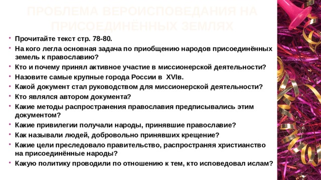 Проблема вероисповедания на присоединённых землях Прочитайте текст стр. 78-80. На кого легла основная задача по приобщению народов присоединённых земель к православию? Кто и почему принял активное участие в миссионерской деятельности? Назовите самые крупные города России в XVIв. Какой документ стал руководством для миссионерской деятельности? Кто являлся автором документа? Какие методы распространения православия предписывались этим документом? Какие привилегии получали народы, принявшие православие? Как называли людей, добровольно принявших крещение? Какие цели преследовало правительство, распространяя христианство на присоединённые народы? Какую политику проводили по отношению к тем, кто исповедовал ислам? 