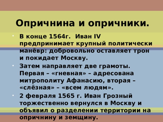 Опричнина и опричники. В конце 1564г. Иван IV предпринимает крупный политически манёвр: добровольно оставляет трон и покидает Москву. Затем направляет две грамоты. Первая – «гневная» – адресована митрополиту Афанасию, вторая – «слёзная» – «всем людям». 2 февраля 1565 г. Иван Грозный торжественно вернулся в Москву и объявил о разделении территории на опричнину и земщину.  