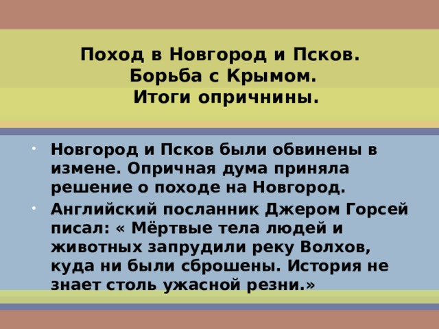 Поход в Новгород и Псков.  Борьба с Крымом.  Итоги опричнины. Новгород и Псков были обвинены в измене. Опричная дума приняла решение о походе на Новгород. Английский посланник Джером Горсей писал: « Мёртвые тела людей и животных запрудили реку Волхов, куда ни были сброшены. История не знает столь ужасной резни.»  