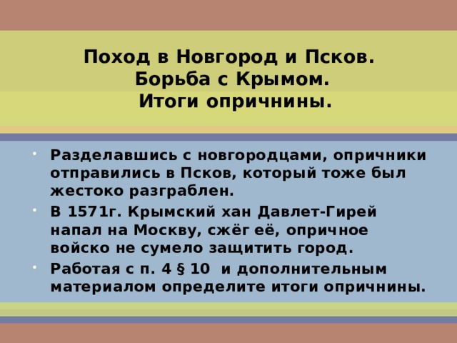 Поход в Новгород и Псков.  Борьба с Крымом.  Итоги опричнины. Разделавшись с новгородцами, опричники отправились в Псков, который тоже был жестоко разграблен. В 1571г. Крымский хан Давлет-Гирей напал на Москву, сжёг её, опричное войско не сумело защитить город. Работая с п. 4 § 10 и дополнительным материалом определите итоги опричнины.  