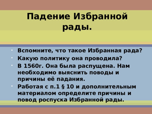 Падение Избранной рады. Вспомните, что такое Избранная рада? Какую политику она проводила? В 1560г. Она была распущена. Нам необходимо выяснить поводы и причины её падания. Работая с п.1 § 10 и дополнительным материалом определите причины и повод роспуска Избранной рады. 