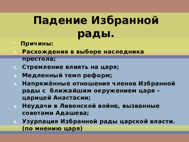 Падение Избранной рады. Причины: Расхождения в выборе наследника престола; Стремление влиять на царя; Медленный темп реформ; Напряжённые отношения членов Избранной рады с ближайшим окружением царя – царицей Анастасии; Неудачи в Ливонской войне, вызванные советами Адашева; Узурпация Избранной рады царской власти.(по мнению царя) 