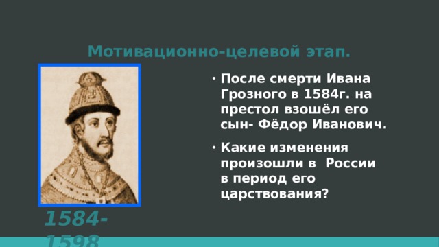 Мотивационно-целевой этап. После смерти Ивана Грозного в 1584г. на престол взошёл его сын- Фёдор Иванович. Какие изменения произошли в России в период его царствования? 1584-1598  