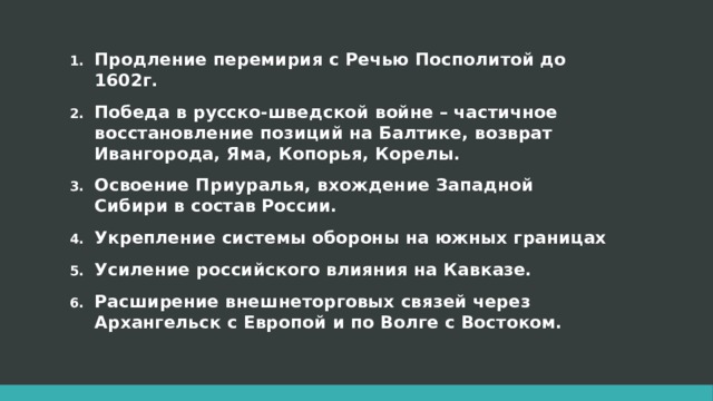 Продление перемирия с Речью Посполитой до 1602г. Победа в русско-шведской войне – частичное восстановление позиций на Балтике, возврат Ивангорода, Яма, Копорья, Корелы. Освоение Приуралья, вхождение Западной Сибири в состав России. Укрепление системы обороны на южных границах Усиление российского влияния на Кавказе. Расширение внешнеторговых связей через Архангельск с Европой и по Волге с Востоком. 