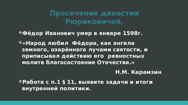 Пресечение династии Рюриковичей. Фёдор Иванович умер в январе 1598г. «Народ любил Фёдора, как ангела земного, озарённого лучами святости, и приписывал действию его ревностных молитв благосостояние Отечества.» Н.М. Карамзин Работа с п.1 § 11, выявите задачи и итоги внутренней политики. 