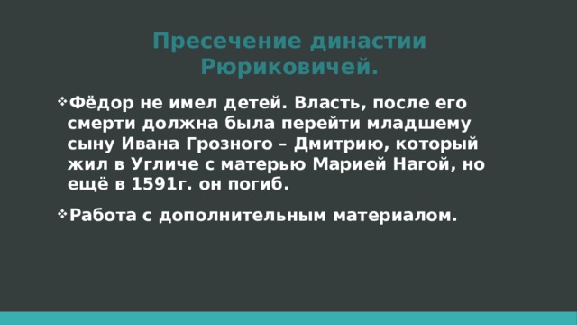 Пресечение династии Рюриковичей. Фёдор не имел детей. Власть, после его смерти должна была перейти младшему сыну Ивана Грозного – Дмитрию, который жил в Угличе с матерью Марией Нагой, но ещё в 1591г. он погиб. Работа с дополнительным материалом.  