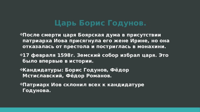 Царь Борис Годунов. После смерти царя Боярская дума в присутствии патриарха Иова присягнула его жене Ирине, но она отказалась от престола и постриглась в монахини. 17 февраля 1598г. Земский собор избрал царя. Это было впервые в истории. Кандидатуры: Борис Годунов, Фёдор Мстиславский, Фёдор Романов. Патриарх Иов склонил всех к кандидатуре Годунова.  