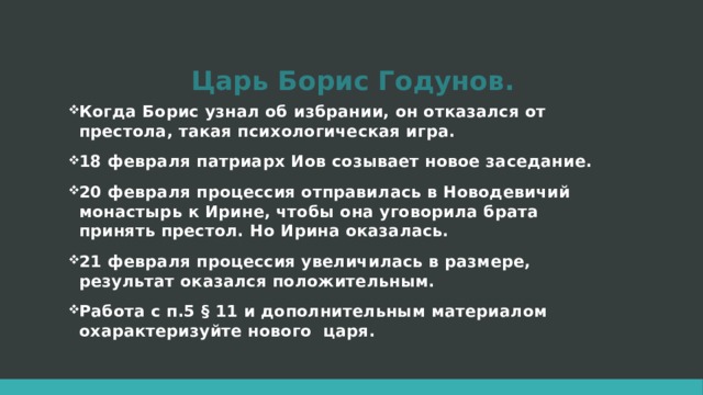 Царь Борис Годунов. Когда Борис узнал об избрании, он отказался от престола, такая психологическая игра. 18 февраля патриарх Иов созывает новое заседание. 20 февраля процессия отправилась в Новодевичий монастырь к Ирине, чтобы она уговорила брата принять престол. Но Ирина оказалась. 21 февраля процессия увеличилась в размере, результат оказался положительным. Работа с п.5 § 11 и дополнительным материалом охарактеризуйте нового царя.  