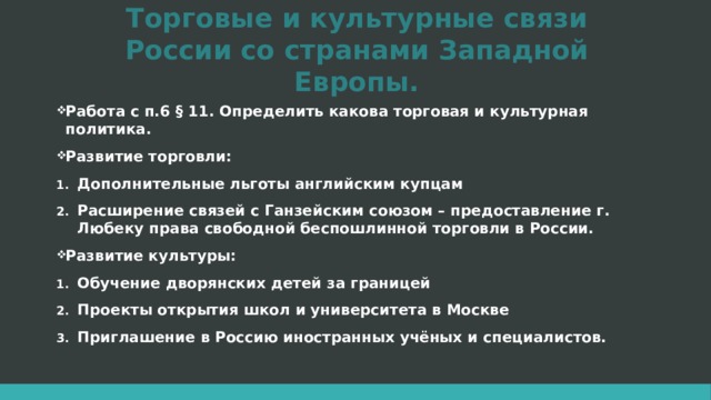 Торговые и культурные связи России со странами Западной Европы. Работа с п.6 § 11. Определить какова торговая и культурная политика. Развитие торговли: Дополнительные льготы английским купцам Расширение связей с Ганзейским союзом – предоставление г. Любеку права свободной беспошлинной торговли в России. Развитие культуры: Обучение дворянских детей за границей Проекты открытия школ и университета в Москве Приглашение в Россию иностранных учёных и специалистов. 