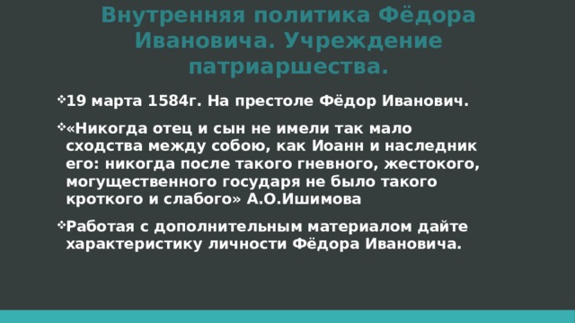 Внутренняя политика Фёдора Ивановича. Учреждение патриаршества. 19 марта 1584г. На престоле Фёдор Иванович. «Никогда отец и сын не имели так мало сходства между собою, как Иоанн и наследник его: никогда после такого гневного, жестокого, могущественного государя не было такого кроткого и слабого» А.О.Ишимова Работая с дополнительным материалом дайте характеристику личности Фёдора Ивановича. 