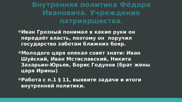 Внутренняя политика Фёдора Ивановича. Учреждение патриаршества. Иван Грозный понимал в какие руки он передаёт власть, поэтому он поручил государство заботам ближних бояр. Молодого царя опекал совет знати: Иван Шуйский, Иван Мстиславский, Никита Захарьин-Юрьев, Борис Годунов (брат жены царя Ирины) Работа с п.1 § 11, выявите задачи и итоги внутренней политики. 