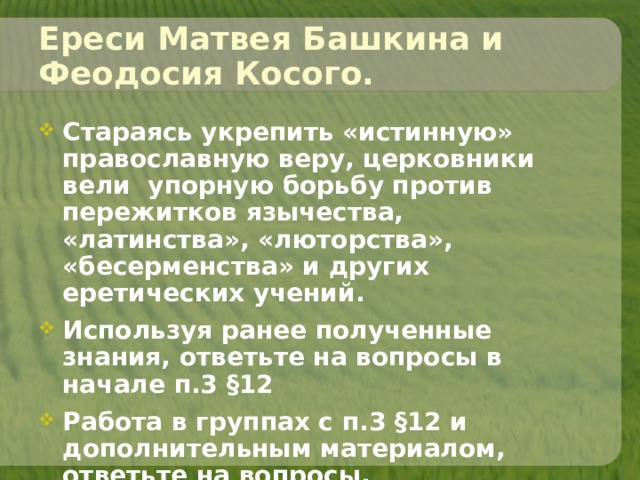 Ереси Матвея Башкина и Феодосия Косого. Стараясь укрепить «истинную» православную веру, церковники вели упорную борьбу против пережитков язычества, «латинства», «люторства», «бесерменства» и других еретических учений. Используя ранее полученные знания, ответьте на вопросы в начале п.3 §12 Работа в группах с п.3 §12 и дополнительным материалом, ответьте на вопросы.   