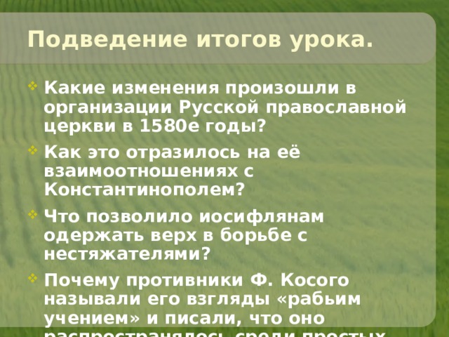 Подведение итогов урока. Какие изменения произошли в организации Русской православной церкви в 1580е годы? Как это отразилось на её взаимоотношениях с Константинополем? Что позволило иосифлянам одержать верх в борьбе с нестяжателями? Почему противники Ф. Косого называли его взгляды «рабьим учением» и писали, что оно распространялось среди простых людей?  