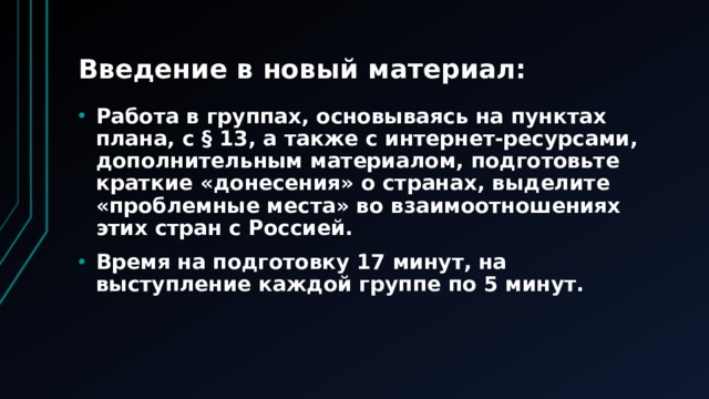 Введение в новый материал: Работа в группах, основываясь на пунктах плана, с § 13, а также с интернет-ресурсами, дополнительным материалом, подготовьте краткие «донесения» о странах, выделите «проблемные места» во взаимоотношениях этих стран с Россией. Время на подготовку 17 минут, на выступление каждой группе по 5 минут. 