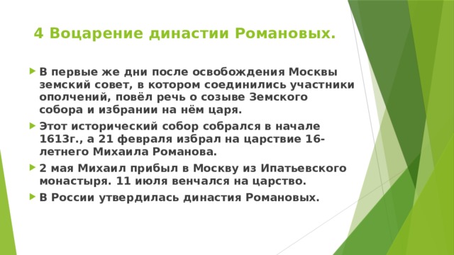 4 Воцарение династии Романовых.   В первые же дни после освобождения Москвы земский совет, в котором соединились участники ополчений, повёл речь о созыве Земского собора и избрании на нём царя. Этот исторический собор собрался в начале 1613г., а 21 февраля избрал на царствие 16-летнего Михаила Романова. 2 мая Михаил прибыл в Москву из Ипатьевского монастыря. 11 июля венчался на царство. В России утвердилась династия Романовых.    