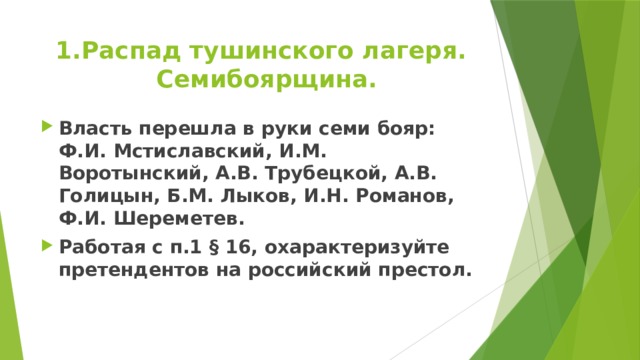 Распад тушинского лагеря. Семибоярщина. Власть перешла в руки семи бояр: Ф.И. Мстиславский, И.М. Воротынский, А.В. Трубецкой, А.В. Голицын, Б.М. Лыков, И.Н. Романов, Ф.И. Шереметев. Работая с п.1 § 16, охарактеризуйте претендентов на российский престол.  
