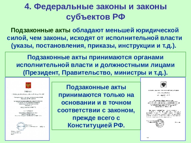 4. Федеральные законы и законы субъектов РФ Подзаконные акты обладают меньшей юридической силой, чем законы, исходят от исполнительной власти (указы, постановления, приказы, инструкции и т.д.). Подзаконные акты принимаются органами исполнительной власти и должностными лицами (Президент, Правительство, министры и т.д.). Подзаконные акты принимаются только на основании и в точном соответствии с законом, прежде всего с Конституцией РФ. 