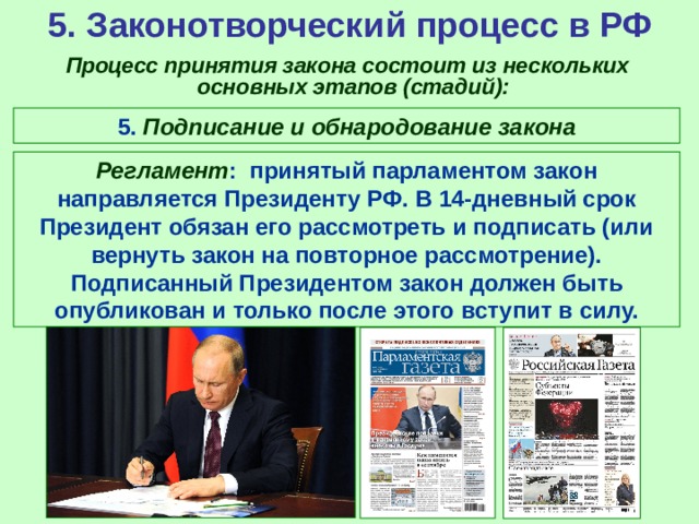 5. Законотворческий процесс в РФ  Процесс принятия закона состоит из нескольких основных этапов (стадий): 5. Подписание и обнародование закона Регламент : принятый парламентом закон направляется Президенту РФ. В 14-дневный срок Президент обязан его рассмотреть и подписать (или вернуть закон на повторное рассмотрение). Подписанный Президентом закон должен быть опубликован и только после этого вступит в силу. 