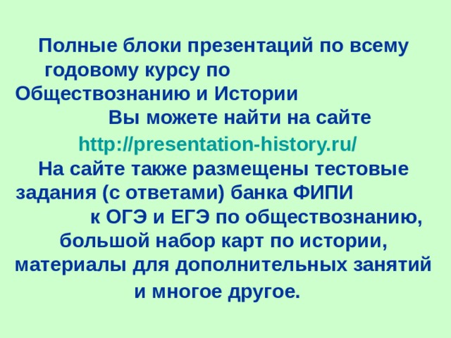 Полные блоки презентаций по всему годовому курсу по Обществознанию и Истории Вы можете найти на сайте http://presentation-history.ru/    На сайте также размещены тестовые задания (с ответами) банка ФИПИ к ОГЭ и ЕГЭ по обществознанию, большой набор карт по истории, материалы для дополнительных занятий и многое другое.  