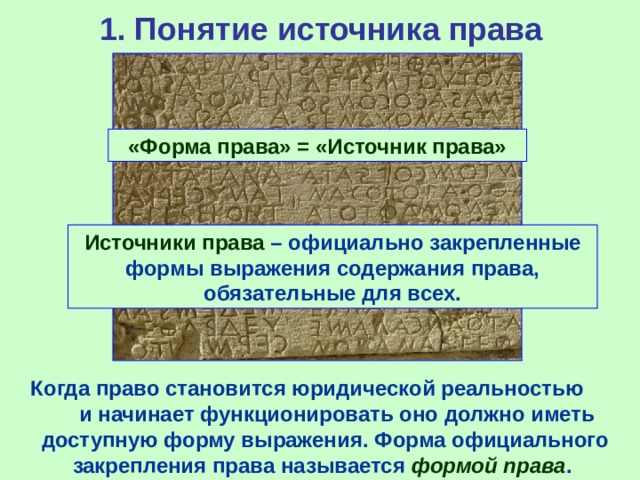1. Понятие источника права «Форма права» = «Источник права» Источники права – официально закрепленные формы выражения содержания права, обязательные для всех. Когда право становится юридической реальностью и начинает функционировать оно должно иметь доступную форму выражения. Форма официального закрепления права называется формой права . 