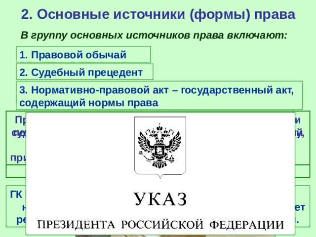 2. Основные источники (формы) права В группу основных источников права включают: 1. Правовой обычай 2. Судебный прецедент 3. Нормативно-правовой акт – государственный акт, содержащий нормы права Правовой обычай (или обычное право) – исторически первая форма права, это обычай, санкционированный государством, т.е. правило, которому государство придает общеобязательное значение и гарантирует его соблюдение. Судебный прецедент (юридический прецедент) – судебное решение по конкретному юридическому делу, которое служит образцом для рассмотрения аналогичных дел. ГК РФ закрепляет «обычай делового оборота» - не предусмотренное законом правило, которое может регулировать некоторые имущественные отношения. 