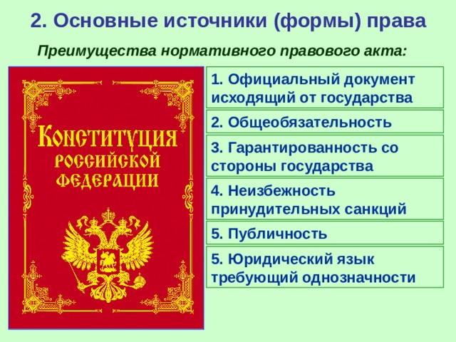 2. Основные источники (формы) права Преимущества нормативного правового акта: 1. Официальный документ исходящий от государства 2. Общеобязательность 3. Гарантированность со стороны государства 4. Неизбежность принудительных санкций 5. Публичность 5. Юридический язык требующий однозначности 