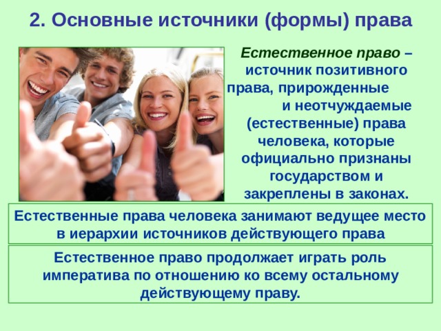 2. Основные источники (формы) права Естественное право – источник позитивного права, прирожденные и неотчуждаемые (естественные) права человека, которые официально признаны государством и закреплены в законах. Естественные права человека занимают ведущее место в иерархии источников действующего права Естественное право продолжает играть роль императива по отношению ко всему остальному действующему праву. 
