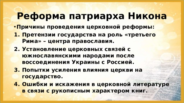 Реформа патриарха Никона Причины проведения церковной реформы: Претензии государства на роль «третьего Рима» – центра православия. Установление церковных связей с южнославянскими народами после воссоединения Украины с Россией. Попытки усиления влияния церкви на государство. Ошибки и искажения в церковной литературе в связи с рукописным характером книг. 
