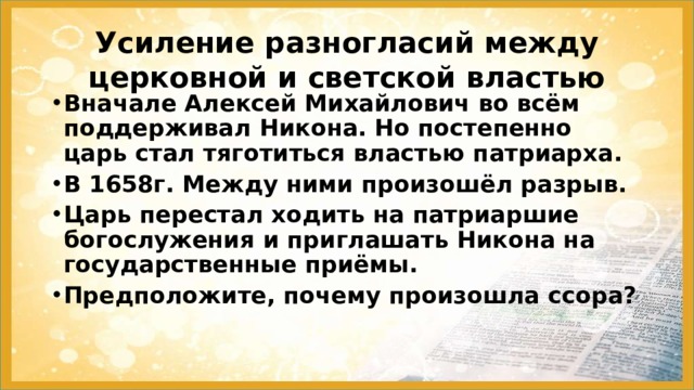 Усиление разногласий между церковной и светской властью Вначале Алексей Михайлович во всём поддерживал Никона. Но постепенно царь стал тяготиться властью патриарха. В 1658г. Между ними произошёл разрыв. Царь перестал ходить на патриаршие богослужения и приглашать Никона на государственные приёмы. Предположите, почему произошла ссора? 