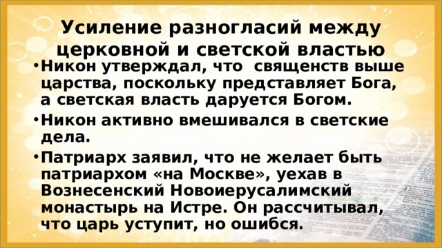 Усиление разногласий между церковной и светской властью Никон утверждал, что священств выше царства, поскольку представляет Бога, а светская власть даруется Богом. Никон активно вмешивался в светские дела. Патриарх заявил, что не желает быть патриархом «на Москве», уехав в Вознесенский Новоиерусалимский монастырь на Истре. Он рассчитывал, что царь уступит, но ошибся. 