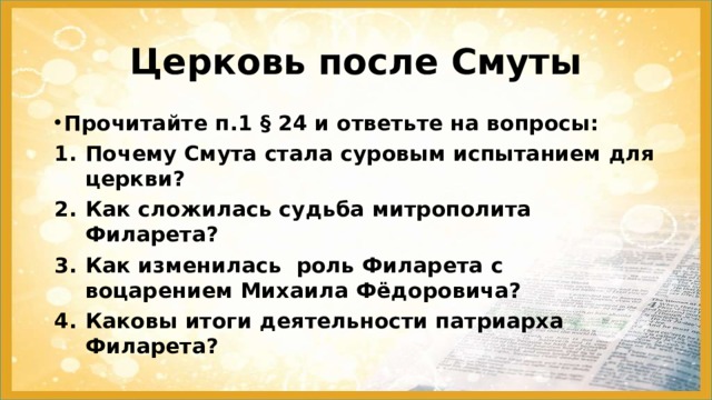 Церковь после Смуты Прочитайте п.1 § 24 и ответьте на вопросы: Почему Смута стала суровым испытанием для церкви? Как сложилась судьба митрополита Филарета? Как изменилась роль Филарета с воцарением Михаила Фёдоровича? Каковы итоги деятельности патриарха Филарета? 