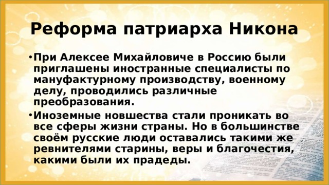 Реформа патриарха Никона При Алексее Михайловиче в Россию были приглашены иностранные специалисты по мануфактурному производству, военному делу, проводились различные преобразования. Иноземные новшества стали проникать во все сферы жизни страны. Но в большинстве своём русские люди оставались такими же ревнителями старины, веры и благочестия, какими были их прадеды. 