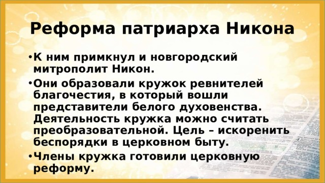 Реформа патриарха Никона К ним примкнул и новгородский митрополит Никон. Они образовали кружок ревнителей благочестия, в который вошли представители белого духовенства. Деятельность кружка можно считать преобразовательной. Цель – искоренить беспорядки в церковном быту. Члены кружка готовили церковную реформу. 
