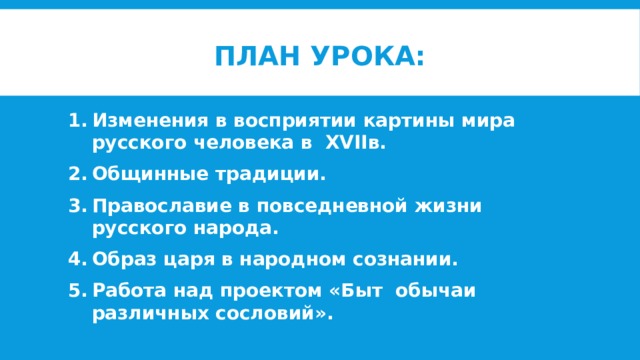 План урока: Изменения в восприятии картины мира русского человека в XVIIв. Общинные традиции. Православие в повседневной жизни русского народа. Образ царя в народном сознании. Работа над проектом «Быт обычаи различных сословий». 