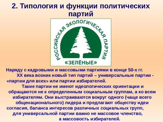 2. Типология и функции политических партий Наряду с кадровыми и массовыми партиями в конце 50-х гг. XX века возник новый тип партий – универсальные партии - «партии для всех» или партии избирателей. Такие партии не имеют идеологических ориентации и обращаются не к определенным социальным группам, а ко всем избирателям. Они выстраиваются вокруг одного (чаще всего общенационального) лидера и предлагают обществу идеи согласия, баланса интересов различных социальных групп, для универсальной партии важно не массовое членство, а массовость избирателей. 