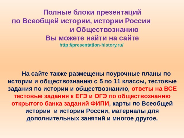 Полные блоки презентаций  по Всеобщей истории, истории России и Обществознанию  Вы можете найти на сайте  http://presentation-history.ru/   На сайте также размещены  поурочные планы по истории и обществознанию с 5 по 11 классы, тестовые задания по истории и обществознанию, ответы на ВСЕ тестовые задания к ЕГЭ и ОГЭ по обществознанию открытого банка заданий ФИПИ , карты по Всеобщей истории и истории России, материалы для дополнительных занятий и многое другое. 