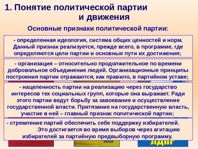 1. Понятие политической партии и движения Основные признаки политической партии:  - определенная идеология, система общих ценностей и норм. Данный признак реализуется, прежде всего, в программе, где определяются цели партии и основные пути их достижения; - организация – относительно продолжительное по времени добровольное объединение людей. Организационные принципы построения партии отражаются, как правило, в партийном уставе; - нацеленность партии на реализацию через государство интересов тех социальных групп, которые она выражает. Ради этого партии ведут борьбу за завоевание и осуществление государственной власти. Притязание на государственную власть, участие в ней – главный признак политической партии; - стремление партий обеспечить себе поддержку избирателей. Это достигается во время выборов через агитацию избирателей за партийную предвыборную программу. 