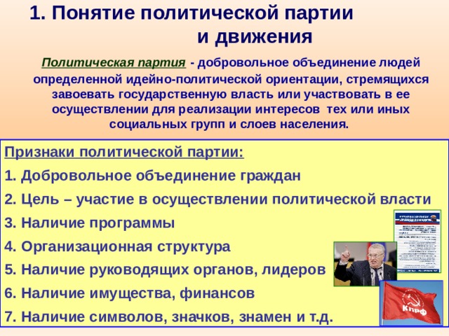 1. Понятие политической партии и движения  Политическая партия  - добровольное объединение людей определенной идейно-политической ориентации, стремящихся завоевать государственную власть или участвовать в ее осуществлении для реализации интересов тех или иных социальных групп и слоев населения.  Признаки политической партии: Добровольное объединение граждан Цель – участие в осуществлении политической власти Наличие программы Организационная структура Наличие руководящих органов, лидеров Наличие имущества, финансов Наличие символов, значков, знамен и т.д. 
