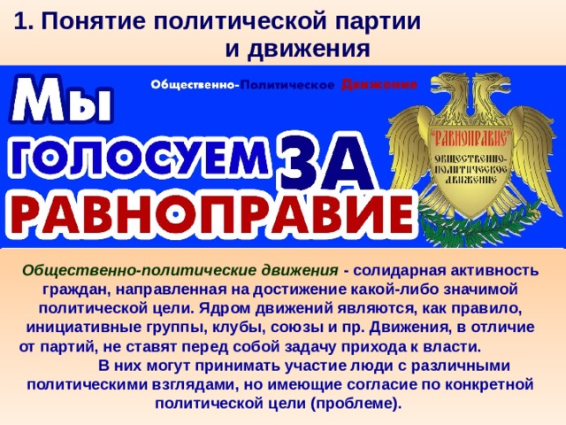 1. Понятие политической партии и движения Общественно-политические движения - солидарная активность граждан, направленная на достижение какой-либо значимой политической цели. Ядром движений являются, как правило, инициативные группы, клубы, союзы и пр. Движения, в отличие от партий, не ставят перед собой задачу прихода к власти. В них могут принимать участие люди с различными политическими взглядами, но имеющие согласие по конкретной политической цели (проблеме). 