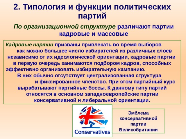 2. Типология и функции политических партий По организационной структуре  различают партии кадровые и массовые Кадровые партии призваны привлекать во время выборов как можно большее число избирателей из различных слоев независимо от их идеологической ориентации, кадровые партии в первую очередь занимаются подбором кадров, способных эффективно организовать избирательную кампанию. В них обычно отсутствует централизованная структура и фиксированное членство. При этом партийный курс вырабатывают партийные боссы. К данному типу партий относятся в основном западноевропейские партии консервативной и либеральной ориентации. Эмблема консервативной партии Великобритании 