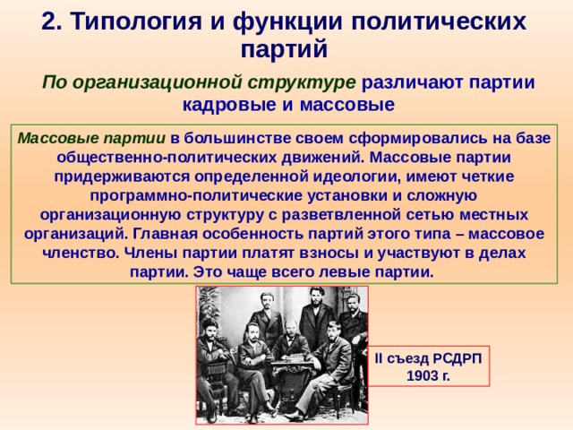 2. Типология и функции политических партий По организационной структуре  различают партии кадровые и массовые Массовые партии в большинстве своем сформировались на базе общественно-политических движений. Массовые партии придерживаются определенной идеологии, имеют четкие программно-политические установки и сложную организационную структуру с разветвленной сетью местных организаций. Главная особенность партий этого типа – массовое членство. Члены партии платят взносы и участвуют в делах партии. Это чаще всего левые партии.  II съезд РСДРП 1903 г. 