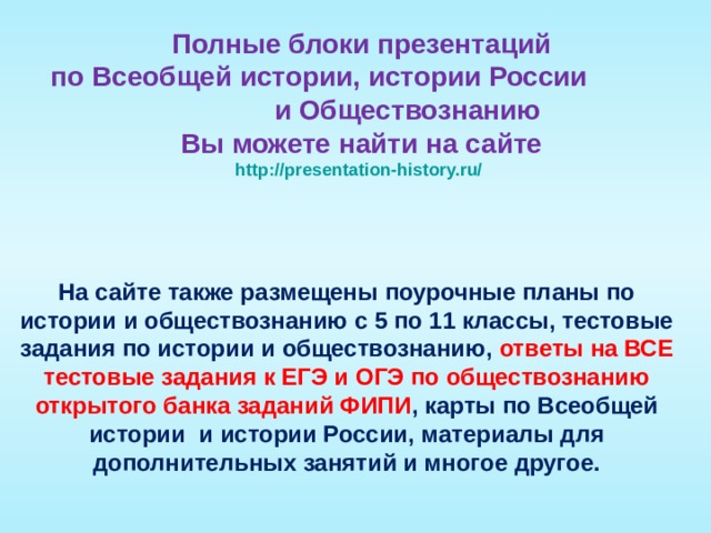 Полные блоки презентаций  по Всеобщей истории, истории России и Обществознанию  Вы можете найти на сайте  http://presentation-history.ru/  На сайте также размещены  поурочные планы по истории и обществознанию с 5 по 11 классы, тестовые задания по истории и обществознанию, ответы на ВСЕ тестовые задания к ЕГЭ и ОГЭ по обществознанию открытого банка заданий ФИПИ , карты по Всеобщей истории и истории России, материалы для дополнительных занятий и многое другое. 