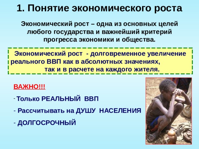 1. Понятие экономического роста Экономический рост – одна из основных целей любого государства и важнейший критерий прогресса экономики и общества. Экономический рост - долговременное увеличение реального ВВП как в абсолютных значениях, так и в расчете на каждого жителя. ВАЖНО!!!  Только РЕАЛЬНЫЙ ВВП  Рассчитывать на ДУШУ НАСЕЛЕНИЯ  ДОЛГОСРОЧНЫЙ 