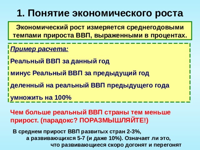 1. Понятие экономического роста   Экономический рост измеряется среднегодовыми темпами прироста ВВП, выраженными в процентах. Пример расчета: Реальный ВВП за данный год минус Реальный ВВП за предыдущий год деленный на реальный ВВП предыдущего года умножить на 100% Чем больше реальный ВВП страны тем меньше прирост. (парадокс? ПОРАЗМЫШЛЯЙТЕ!) В среднем прирост ВВП развитых стран 2-3%, а развивающихся 5-7 (и даже 10%). Означает ли это, что развивающиеся скоро догонят и перегонят развитые. 