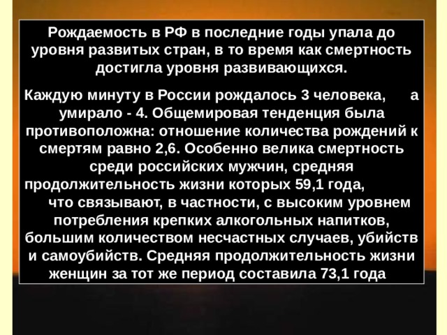 Рождаемость в РФ в последние годы упала до уровня развитых стран, в то время как смертность достигла уровня развивающихся. Каждую минуту в России рождалось 3 человека, а умирало - 4. Общемировая тенденция была противоположна: отношение количества рождений к смертям равно 2,6. Особенно велика смертность среди российских мужчин, средняя продолжительность жизни которых 59,1 года, что связывают, в частности, с высоким уровнем потребления крепких алкогольных напитков, большим количеством несчастных случаев, убийств и самоубийств. Средняя продолжительность жизни женщин за тот же период составила 73,1 года  