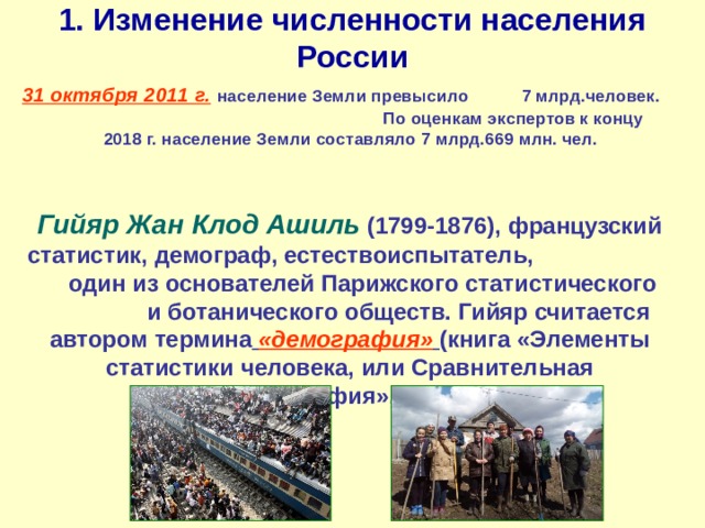 1. Изменение численности населения России 31 октября 2011 г.  население Земли превысило 7 млрд.человек. По оценкам экспертов к концу 2018 г. население Земли составляло 7 млрд.669 млн. чел. Гийяр Жан Клод Ашиль (1799-1876), французский статистик, демограф, естествоиспытатель, один из основателей Парижского статистического и ботанического обществ. Гийяр считается автором термина  «демография»  (книга «Элементы статистики человека, или Сравнительная демография», 1855). 