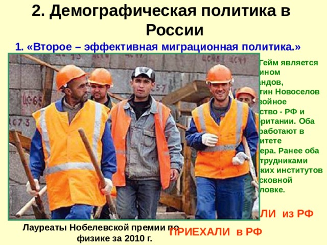2. Демографическая политика в России   1. «Второе – эффективная миграционная политика.» Андрей Гейм является гражданином Нидерландов, Константин Новоселов имеет двойное гражданство - РФ и Великобритании. Оба ученых работают в Университете Манчестера. Ранее оба были сотрудниками физических институтов в подмосковной Черноголовке. УЕХАЛИ из РФ Лауреаты Нобелевской премии по физике за 2010 г. ПРИЕХАЛИ в РФ 