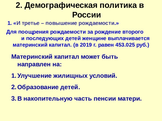 2. Демографическая политика в России   1. « И третье – повышение рождаемости .» Для поощрения рождаемости за рождение второго и последующих детей женщине выплачивается материнский капитал. (в 2019 г. равен 453.025 руб.) Материнский капитал может быть направлен на: Улучшение жилищных условий. Образование детей. В накопительную часть пенсии матери. 