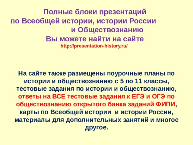 Полные блоки презентаций  по Всеобщей истории, истории России и Обществознанию  Вы можете найти на сайте  http://presentation-history.ru/  На сайте также размещены  поурочные планы по истории и обществознанию с 5 по 11 классы, тестовые задания по истории и обществознанию, ответы на ВСЕ тестовые задания к ЕГЭ и ОГЭ по обществознанию открытого банка заданий ФИПИ , карты по Всеобщей истории и истории России, материалы для дополнительных занятий и многое другое. 